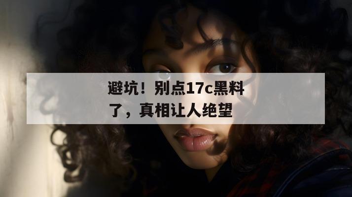 避坑！别点17c黑料了，真相让人绝望