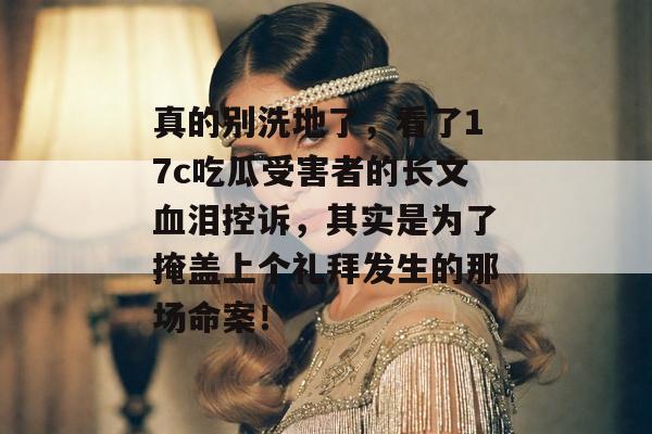 真的别洗地了，看了17c吃瓜受害者的长文血泪控诉，其实是为了掩盖上个礼拜发生的那场命案！