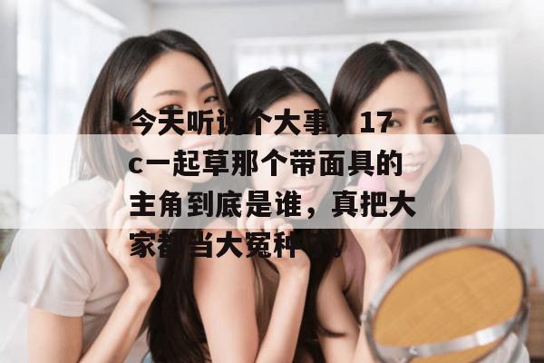 今天听说个大事，17c一起草那个带面具的主角到底是谁，真把大家都当大冤种了。