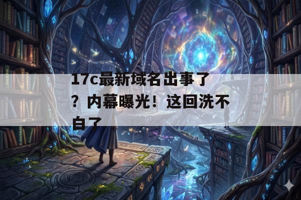 17c最新域名出事了?内幕曝光!这回洗不白了