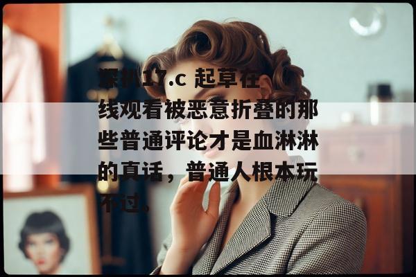 深扒17.c 起草在线观看被恶意折叠的那些普通评论才是血淋淋的真话，普通人根本玩不过。