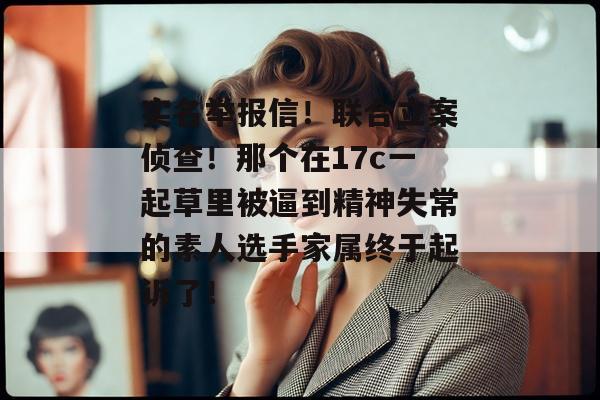 实名举报信！联合立案侦查！那个在17c一起草里被逼到精神失常的素人选手家属终于起诉了！