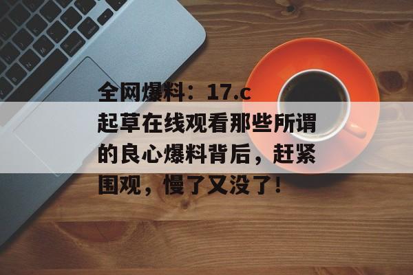 全网爆料：17.c 起草在线观看那些所谓的良心爆料背后，赶紧围观，慢了又没了！