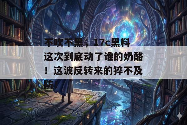 不吹不黑,17c黑料这次到底动了谁的奶酪!这波反转来的猝不及防!
