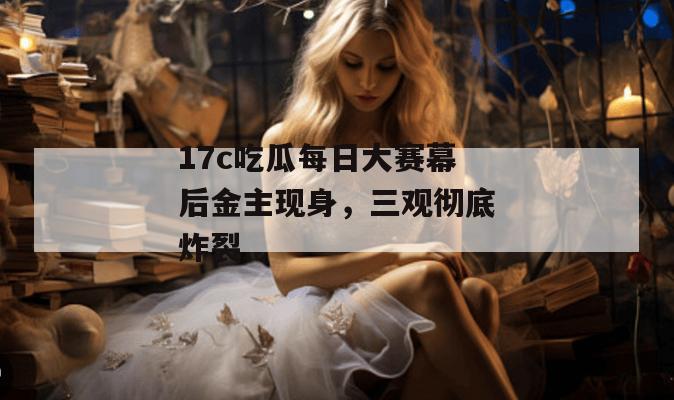 17c吃瓜每日大赛幕后金主现身，三观彻底炸裂